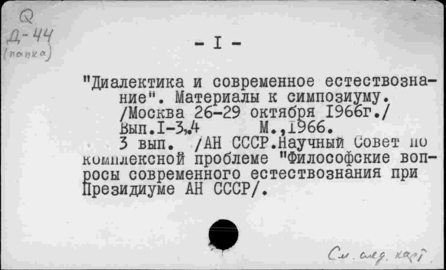 ﻿3 .
[ Уо>г)Ца^
"Диалектика и современное естествознание ". Материалы к симпозиуму.
/Москва 26-29 октября 1966г./ Вып.1-ЗЛ М.,1966.
3 вып. /АН СССР.Научный Совет но комплексной проблеме "Философские воп-Ёосы современного естествознания при резидиуме АН СССР/.
